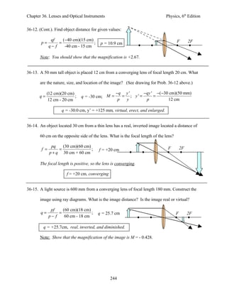 Chapter 36. Lenses and Optical Instruments                                      Physics, 6th Edition


36-12. (Cont.). Find object distance for given values:

               qf    (−40 cm)(15 cm)                                                   F        2F
        p=         =                 ;    p = 10.9 cm
              q− f    -40 cm - 15 cm

       Note: You should show that the magnification is +2.67.


36-13. A 50 mm tall object is placed 12 cm from a converging lens of focal length 20 cm. What

       are the nature, size, and location of the image? (See drawing for Prob. 36-12 above.)

            (12 cm)(20 cm)                         −q y '      −qy ' −( −30 cm)(50 mm)
       q=                  ;   q = -30 cm; M =        = ; y' =      =
             12 cm - 20 cm                          p  y        p          12 cm

                    q = -30.0 cm, y’ = +125 mm, virtual, erect, and enlarged.


36-14. An object located 30 cm from a thin lens has a real, inverted image located a distance of

       60 cm on the opposite side of the lens. What is the focal length of the lens?

               pq    (30 cm)(60 cm)                                              F         2F
        f =        =                ;    f = +20 cm
              p + q 30 cm + 60 cm

       The focal length is positive, so the lens is converging.

                       f = +20 cm, converging


36-15. A light source is 600 mm from a converging lens of focal length 180 mm. Construct the

       image using ray diagrams. What is the image distance? Is the image real or virtual?

               pf    (60 cm)(18 cm)
       q=          =                ;    q = 25.7 cm                                   F        2F
              p− f    60 cm - 18 cm

         q = +25.7cm, real, inverted, and diminished.

       Note: Show that the magnification of the image is M = - 0.428.




                                                244
 