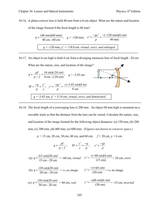 Chapter 36. Lenses and Optical Instruments                                       Physics, 6th Edition


36-16. A plano-convex lens is held 40 mm from a 6-cm object. What are the nature and location

       of the image formed if the focal length is 60 mm?

                   (40 mm)(60 mm)                              − qy ' −(−120 mm)(6 cm)
             q=                    ;   q = -120 mm; y ' =            =
                     40 cm - 60 cm                               p         40 mm

                     q = -120 mm, y’ = +18.0 cm, virtual, erect, and enlarged.


36-17. An object 6 cm high is held 4 cm from a diverging meniscus lens of focal length –24 cm.

       What are the nature, size, and location of the image?

             pf    (4 cm)(-24 cm)
       q=        =                ;        q = -3.43 cm
            p − f 4 cm - (-24 cm)

             −q y '      −qy ' −( −3.43 cm)(6 m)
       M=       = ; y' =      =
              p  y        p           4 cm

            q = -3.43 cm, y’ = 5.14 cm, virtual, erect, and diminished.


36-18. The focal length of a converging lens is 200 mm. An object 60 mm high is mounted on a

       movable track so that the distance from the lens can be varied. Calculate the nature, size,

       and location of the image formed for the following object distances: (a) 150 mm, (b) 200

       mm, (c) 300 mm, (d) 400 mm, (e) 600 mm. (Figures not drawn to conserve space.)

                 p = 15 cm, 20 cm, 30 cm, 40 cm, and 60 cm;       f = 20 cm, y = 6 cm

                                   pf             y ' −q               −qy
                             q=        ;     M=      =   ;      y' =
                                  p− f            y    p                p

                  (15 cm)(20 cm)                             −(−60 cm)(6 cm)
       (a) q =                   = -60 cm, virtual     y'=                   = 24 cm, erect
                   15 cm - 20 cm                                 (15 cm)

                  (20 cm)(20 cm)                             −(∞)(6 cm)
       (b) q =                   = ∞, no image         y'=              = ∞, no image
                   20 cm - 20 cm                              (20 cm)

                 (30 cm)(20 cm)                              −(60 cm)(6 cm)
       (c) q =                  = 60 cm, real          y'=                  = -12 cm, inverted
                  30 cm - 20 cm                                 (30 cm)


                                                 245
 