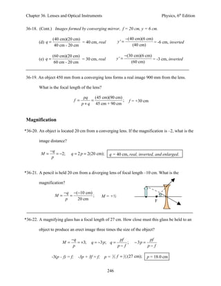 Chapter 36. Lenses and Optical Instruments                                                    Physics, 6th Edition


36-18. (Cont.) Images formed by converging mirror, f = 20 cm, y = 6 cm.

                  (40 cm)(20 cm)                                         −(40 cm)(6 cm)
        (d) q =                  = 40 cm, real                     y'=                  = -6 cm, inverted
                   40 cm - 20 cm                                            (40 cm)

                  (60 cm)(20 cm)                                         −(30 cm)(6 cm)
        (e) q =                  = 30 cm, real                     y'=                  = -3 cm, inverted
                   60 cm - 20 cm                                            (60 cm)


36-19. An object 450 mm from a converging lens forms a real image 900 mm from the lens.

        What is the focal length of the lens?

                                          pq    (45 cm)(90 cm)
                                   f =        =                ;            f = +30 cm
                                         p + q 45 cm + 90 cm


Magnification

*36-20. An object is located 20 cm from a converging lens. If the magnification is –2, what is the

        image distance?

              −q
         M=      = −2;        q = 2 p = 2(20 cm);       q = 40 cm, real, inverted, and enlarged.
               p


*36-21. A pencil is held 20 cm from a diverging lens of focal length –10 cm. What is the

        magnification?

                         −q −(−10 cm)
                    M=      =         ;              M = +½
                          p   20 cm                                                       F



*36-22. A magnifying glass has a focal length of 27 cm. How close must this glass be held to an

        object to produce an erect image three times the size of the object?

                              −q                                    pf                 pf
                        M=       = +3;        q = −3 p; q =             ;     −3p =
                               p                                   p− f               p− f

                  -3(p – f) = f;     -3p + 3f = f;    p=   2
                                                               3   f = 2 3 (27 cm);   p = 18.0 cm


                                                       246
 