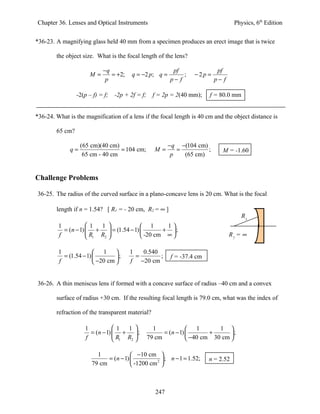 Chapter 36. Lenses and Optical Instruments                                           Physics, 6th Edition


*36-23. A magnifying glass held 40 mm from a specimen produces an erect image that is twice

        the object size. What is the focal length of the lens?

                            −q                              pf               pf
                      M=       = +2;     q = −2 p; q =          ;   −2p =
                             p                             p− f             p− f

                 -2(p – f) = f;   -2p + 2f = f;     f = 2p = 2(40 mm);    f = 80.0 mm


*36-24. What is the magnification of a lens if the focal length is 40 cm and the object distance is

        65 cm?

                   (65 cm)(40 cm)                          −q −(104 cm)
              q=                  = 104 cm;         M=        =         ;      M = -1.60
                    65 cm - 40 cm                           p   (65 cm)


Challenge Problems

36-25. The radius of the curved surface in a plano-concave lens is 20 cm. What is the focal

        length if n = 1.54? [ R1 = - 20 cm, R2 = ∞ ]
                                                                                       R1
         1           1   1             1      1
           = (n − 1)  +  = (1.54 − 1)        + ;
         f            R1 R2            -20 cm ∞                                R2 = ∞

         1               1            1   0.540
           = (1.54 − 1)         ;       =       ;        f = -37.4 cm
         f               −20 cm       f −20 cm


36-26. A thin meniscus lens if formed with a concave surface of radius –40 cm and a convex

        surface of radius +30 cm. If the resulting focal length is 79.0 cm, what was the index of

        refraction of the transparent material?

                    1           1   1             1              1        1 
                      = (n − 1)  +  ;                 = (n − 1)        +      ;
                    f            R1 R2          79 cm            −40 cm 30 cm 

                         1              −10 cm 
                             = (n − 1)          2 
                                                     ; n − 1 = 1.52;      n = 2.52
                       79 cm            -1200 cm 



                                                     247
 