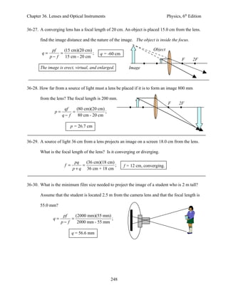 Chapter 36. Lenses and Optical Instruments                                      Physics, 6th Edition


36-27. A converging lens has a focal length of 20 cm. An object is placed 15.0 cm from the lens.

       find the image distance and the nature of the image. The object is inside the focus.

              pf    (15 cm)(20 cm)                                     Object
        q=        =                ;     q = -60 cm
             p− f    15 cm - 20 cm
                                                                                        F      2F
       The image is erect, virtual, and enlarged.        Image



36-28. How far from a source of light must a lens be placed if it is to form an image 800 mm

       from the lens? The focal length is 200 mm.
                                                                                F      2F
                   qf    (80 cm)(20 cm)
               p=      =                ;
                  q− f    80 cm - 20 cm

                        p = 26.7 cm


36-29. A source of light 36 cm from a lens projects an image on a screen 18.0 cm from the lens.

       What is the focal length of the lens? Is it converging or diverging.

                            pq    (36 cm)(18 cm)
                     f =        =                ;    f = 12 cm, converging.
                           p + q 36 cm + 18 cm


36-30. What is the minimum film size needed to project the image of a student who is 2 m tall?

       Assume that the student is located 2.5 m from the camera lens and that the focal length is

       55.0 mm?

                    pf    (2000 mm)(55 mm)
              q=        =                  ;
                   p− f    2000 mm - 55 mm

                           q = 56.6 mm




                                               248
 
