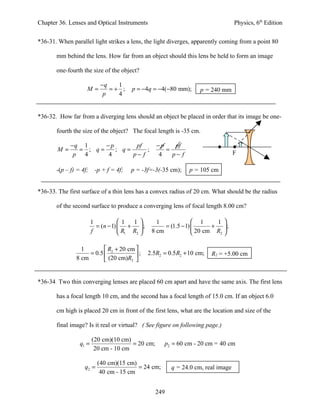 Chapter 36. Lenses and Optical Instruments                                         Physics, 6th Edition


*36-31. When parallel light strikes a lens, the light diverges, apparently coming from a point 80

       mm behind the lens. How far from an object should this lens be held to form an image

       one-fourth the size of the object?

                           −q   1
                    M=        =+ ;      p = −4q = −4(−80 mm);        p = 240 mm
                            p   4


*36-32. How far from a diverging lens should an object be placed in order that its image be one-

       fourth the size of the object? The focal length is -35 cm.

             −q 1     −p       pf                  −p    pf
       M=      = ; q=    ; q=      ;                  =
              p 4      4      p− f                  4   p− f                       F

       -(p – f) = 4f;    -p + f = 4f;   p = -3f=-3(-35 cm);     p = 105 cm


*36-33. The first surface of a thin lens has a convex radius of 20 cm. What should be the radius

       of the second surface to produce a converging lens of focal length 8.00 cm?

                        1           1   1        1               1     1 
                          = (n − 1)  +  ;           = (1.5 − 1)       + ;
                        f            R1 R2     8 cm              20 cm R2 

                 1         R + 20 cm 
                    = 0.5  2         ;        2.5R2 = 0.5 R2 + 10 cm;   R2 = +5.00 cm
               8 cm        (20 cm)R2 


*36-34 Two thin converging lenses are placed 60 cm apart and have the same axis. The first lens

       has a focal length 10 cm, and the second has a focal length of 15.0 cm. If an object 6.0

       cm high is placed 20 cm in front of the first lens, what are the location and size of the

       final image? Is it real or virtual? ( See figure on following page.)

                        (20 cm)(10 cm)
                 q1 =                  = 20 cm;       p2 = 60 cm - 20 cm = 40 cm
                         20 cm - 10 cm

                          (40 cm)(15 cm)
                   q2 =                  = 24 cm;        q = 24.0 cm, real image
                           40 cm - 15 cm


                                                   249
 