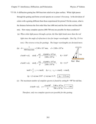 Chapter 37. Interference, Diffraction, and Polarization.                                     Physics, 6th Edition


*37-30. A diffraction grating has 500 lines/mm ruled on its glass surface. White light passes

        through the grating and forms several spectra on a screen 1.0 m away. Is the deviation of

        colors with a grating different than those experienced for prisms? On the screen, what is

        the distance between the first order blue line (400 nm) and the first order red line (680

        nm). How many complete spectra (400-700 nm) are possible for these conditions?

         (a) When white light passes through a prism, the blue light bends more than the red

             light since the angle of refraction is less for longer wavelengths. (See Fig. 35-8 in

             text.) The reverse is true for gratings. The longer wavelengths are deviated more.

                        1
        (b) d =                = 2.00 x 10-3 mm;             d = 2.00 x 10-6 m
                  500 lines/mm
                                                                                                    θ
                                             nλr (1)(680 x 10-9 m)                                      1m
             d sin θ = nλ ;      sin θ r =      =                  ;        θr = 19.90
                                              d    2.00 x 10-6 m

                                             nλb (1)(400 x 10-9 m)                            Red Blue
             d sin θ = nλ ;      sin θ b =      =                  ;        θ7 = 11.50
                                              d    2.00 x 10-6 m

                                 y
                      tan θ =      ; y = x tan θ ;    ∆y = yr − yb = x tan θ r − x tan θ b
                                 x

                       ∆y = (1 m) tan 19.90– (1 m) tan 11.50;            ∆y = 15.9 cm

        (c) The maximum number of complete spectra is found by setting θ = 900 for red line.

                                                     d sin 900 2.00 x 10-6 m
                              d sin θ = nλ ;    n=            =              ; n = 2.86
                                                         λ      700 x 10-9 m

                Therefore, only two complete spectra are possible for this grating.




                                                       263
 