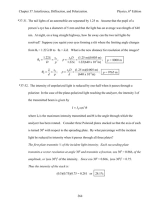 Chapter 37. Interference, Diffraction, and Polarization.                          Physics, 6th Edition


*37-31. The tail lights of an automobile are separated by 1.25 m. Assume that the pupil of a

        person’s eye has a diameter of 5 mm and that the light has an average wavelength of 640

        nm. At night, on a long straight highway, how far away can the two tail lights be

        resolved? Suppose you squint your eyes forming a slit where the limiting angle changes

        from θ0 = 1.22 λ/D to θ0 = λ/d. What is the new distance for resolution of the images?

                      1.22λ s0             s0 D   (1.25 m)(0.005 m)
               θ0 =        = ;       p=         =                   ;     p = 8000 m
                        D   p             1.22λ 1.22(640 x 10-9 m)

                          λ s0            s0 D (1.25 m)(0.005 m)
                   θ0 =    = ;      p=        =                  ;      p = 9765 m
                          d p              λ      (640 x 10-9 m)


*37-32. The intensity of unpolarized light is reduced by one-half when it passes through a

        polarizer. In the case of the plane-polarized light reaching the analyzer, the intensity I of

        the transmitted beam is given by

                                              I = I 0 cos2 θ

        where I0 is the maximum intensity transmitted and θ is the angle through which the

        analyzer has been rotated. Consider three Polaroid plates stacked so that the axis of each

        is turned 300 with respect to the spreading plate. By what percentage will the incident

        light be reduced in intensity when it passes through all three plates?

        The first plate transmits ½ of the incident light intensity. Each succeeding plate

        transmits a vector resolution at angle 300 and transmits a fraction, cos 300 = 0.866, of the

        amplitude, or (cos 300)2 of the intensity. Since cos 300 = 0.866, (cos 300)2 = 0.75.

        Thus the intensity of the stack is:

                                (0.5)(0.75)(0.75 = 0.281 or     28.1%




                                                   264
 