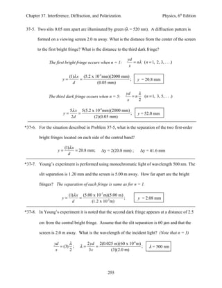 Chapter 37. Interference, Diffraction, and Polarization.                            Physics, 6th Edition


37-5. Two slits 0.05 mm apart are illuminated by green (λ = 520 nm). A diffraction pattern is

       formed on a viewing screen 2.0 m away. What is the distance from the center of the screen

       to the first bright fringe? What is the distance to the third dark fringe?

                                                              yd
              The first bright fringe occurs when n = 1:         = nλ ( n = 1, 2, 3, . . .)
                                                               x

                           (1)λ x (5.2 x 10-4 mm)(2000 mm)
                      y=         =                         ;        y = 20.8 mm
                             d            (0.05 mm)

                                                              yd    λ
              The third dark fringe occurs when n = 5:           =n   (n = 1, 3, 5, . . .)
                                                               x    2

                           5λ x 5(5.2 x 10-4 mm)(2000 mm)
                      y=       =                          ;          y = 52.0 mm
                            2d         (2)(0.05 mm)

*37-6. For the situation described in Problem 37-5, what is the separation of the two first-order

        bright fringes located on each side of the central band?

                        (1)λ x
                   y=          = 20.8 mm;    ∆y = 2(20.8 mm) ;        ∆y = 41.6 mm
                          d

*37-7. Young’s experiment is performed using monochromatic light of wavelength 500 nm. The

        slit separation is 1.20 mm and the screen is 5.00 m away. How far apart are the bright

        fringes? The separation of each fringe is same as for n = 1.

                           (1)λ x (5.00 x 10-7 m)(5.00 m)
                     y=          =                        ;          y = 2.08 mm
                             d         (1.2 x 10-3m)

*37-8. In Young’s experiment it is noted that the second dark fringe appears at a distance of 2.5

        cm from the central bright fringe. Assume that the slit separation is 60 µm and that the

        screen is 2.0 m away. What is the wavelength of the incident light? (Note that n = 3)

                 yd      λ            2 yd 2(0.025 m)(60 x 10-6 m)
                    = (3) ;      λ=       =                        ;       λ = 500 nm
                  x      2             3x        (3)(2.0 m)




                                                 255
 