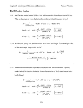 Chapter 37. Interference, Diffraction, and Polarization.                                  Physics, 6th Edition


The Diffraction Grating

37-9. A diffraction grating having 300 lines/mm is illuminated by light of wavelength 589 nm.

       What are the angles at which the first and second-order bright fringes are formed?

                               1
                    d=                = 3.33 x 10-3 mm or d = 3.33 x 10-6 m
                         300 lines/mm

                                                 nλ (1)(589 x 10-9 m)
                   d sin θ = nλ ;      sin θ =      =                 ;           θ = 10.20
                                                  d   3.33 x 10-6 m

                                                 nλ (2)(589 x 10-9 m)
                   d sin θ = nλ ;      sin θ =      =                 ;           θ = 20.70
                                                  d   3.33 x 10-6 m


37-10. A diffraction grating has 250,000 lines/m. What is the wavelength of incident light if the

       second order bright fringe occurs at 12.60.

                           1                                                             d sin θ
              d=            5
                                     = 4.00 x 10-6 m;            d sin θ = nλ ;     λ=
                   2.50 x 10 lines/m                                                        n

                                    (4.00 x 10-6 m) sin12.60
                            λ=                               ;     λ = 436 nm
                                               2



37-11. A small sodium lamp emits light of wavelength 589 nm, which illuminates a grating

       marked with 6000 lines/cm. Calculate the angular deviation of the first and second order

       bright fringes?

                               1
                    d=                 = 1.67 x 10-4 cm or d = 1.67 x 10-6 m
                         6000 lines/cm

                                               nλ (1)(589 x 10-9 m)
                   d sin θ = nλ ;      sin θ =    =                 ;             θ = 20.70
                                                d   1.67 x 10-6 m

                                               nλ (2)(589 x 10-9 m)
                   d sin θ = nλ ;      sin θ =    =                 ;             θ = 45.00
                                                d   1.67 x 10-6 m




                                                     256
 
