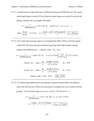 Chapter 37. Interference, Diffraction, and Polarization.                               Physics, 6th Edition


37-12. A parallel beam of light illuminates a diffraction grating with 6000 lines/cm. The second-

       order bright fringe is located 32.0 cm from the central image on a screen 50 cm from the

       grating. Calculate the wavelength of the light?

                          1
               d=                 = 1.67 x 10-6 m;        d sin θ = nλ   (n = 1, 2, 3, . . .)
                    6000 lines/cm

                32 cm                       d sin θ (1.67 x 10-6 m)sin32.60
        tan θ =       ; θ = 32.60 ;      λ=        =                        ;          λ = 449 nm
                50 cm                          2               2


*37-13. The visible light spectrum ranges in wavelength from 400 to 700 nm. find the angular

       width of the first-order spectrum produced by passing white light through a grating

       marked with 20,000 lines/in. ( Angular width = θ700 - θ400 )

                   1                                                   1m 
       d=                     = 5.00 x 10-5 in.;    d = (5 x 10-5in.)             = 1.27 x 10 m
                                                                                               -6

            20, 000 lines/in.                                          39.37 in. 

                                               nλ4 (1)(400 x 10-9 m)
                  d sin θ = nλ ;   sin θ 4 =      =                  ;       θ4 = 18.40
                                                d    1.27 x 10-6 m

                                               nλ7 (1)(700 x 10-9 m)
                  d sin θ = nλ ;   sin θ 7 =      =                  ;       θ7 = 33.40
                                                d    1.27 x 10-6 m

                           Angular width = 33.40 – 18.40;         ∆θ = 15.00


*37-14. An infrared spectrophotometer uses gratings to disperse infrared light. One grating is

       ruled with 240 lines/mm. What is the maximum wavelength that can be studied with this

       grating? (The maximum dispersion occurs when θ = 900 and sin θ = 1 )

                               1
                    d=                = 4.17 x 10-3 mm or d = 4.17 x 10-6 m
                         240 lines/mm

                            d sin θ (4.17 x 10-6 m)(1)
                         λ=        =                   ;        λmax = 4.17 µm
                               1            1



                                                    257
 