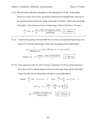 Chapter 37. Interference, Diffraction, and Polarization.                                Physics, 6th Edition


37-23. Monochromatic light passes through two slits separated by 0.24 mm. In the pattern

       formed on a screen 50 cm away, the distance between the first bright fringe of the left of

       the central maximum and the first fringe on the right is 2.04 mm. What is the wavelength

       of the light? (The deviation of the first bright fringe is half of 2.04 mm or 1.02 mm.)

                yd            yd (1.02 x 10-3 m)(0.24 x 10-3 m)
                   = nλ ; λ =    =                              ;            λ = 490 nm
                 x            nx          (1)(0.50 m)


37-24. A transmission grating ruled with 6000 lines/cm forms a second-order bright fringe at an

        angle of 530 from the central fringe. What is the wavelength of the incident light?

                                  1
                       d=                 = 1.67 x 10-4 cm or d = 1.67 x 10-6 m
                            6000 lines/cm

                                       d sin θ (1.67 x 10-6 m) sin 530
               d sin θ = nλ ;     λ=          =                        ;        λ = 667 nm
                                          n              2


*37-25. If the separation of the two slits in Young’s experiment is 0.10 mm and the distance to

         the screen is 50 cm, find the distance between the first dark fringe and the third bright

         fringe when the slits are illuminated with light of wavelength 600 nm.

                        yd                                            yd    λ
            Bright :       = nλ     (n = 1, 2, 3, . . .)    Dark :       =n       (n = 1, 3, 5, . . .)
                         x                                             x    2

                                                      (3)λ x (1)λ x          λx 
                                 ∆y = yB 3 − yD1 =          −       = (2.5)     ;
                                                        d      2d            d 

                                2.5(600 x 10-9 m)(0.5 m)
                        ∆y =                             ;           ∆y = 7.50 mm
                                     0.10 x 10-3 m




                                                     260
 