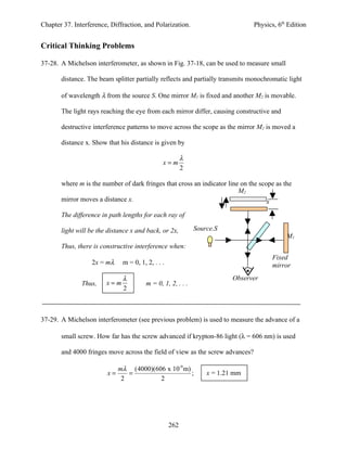 Chapter 37. Interference, Diffraction, and Polarization.                       Physics, 6th Edition


Critical Thinking Problems

37-28. A Michelson interferometer, as shown in Fig. 37-18, can be used to measure small

       distance. The beam splitter partially reflects and partially transmits monochromatic light

       of wavelength λ from the source S. One mirror M1 is fixed and another M2 is movable.

       The light rays reaching the eye from each mirror differ, causing constructive and

       destructive interference patterns to move across the scope as the mirror M2 is moved a

       distance x. Show that his distance is given by

                                                         λ
                                               x=m
                                                         2

       where m is the number of dark fringes that cross an indicator line on the scope as the
                                                                         M2
       mirror moves a distance x.                                                   x
       The difference in path lengths for each ray of

       light will be the distance x and back, or 2x,         Source.S
                                                                                           M1
       Thus, there is constructive interference when:
                                                                                      Fixed
                   2x = mλ    m = 0, 1, 2, . . .                                      mirror
                              λ                                          Observer
               Thus,    x=m             m = 0, 1, 2, . . .
                              2



37-29. A Michelson interferometer (see previous problem) is used to measure the advance of a

       small screw. How far has the screw advanced if krypton-86 light (λ = 606 nm) is used

       and 4000 fringes move across the field of view as the screw advances?

                             mλ (4000)(606 x 10-9 m)
                        x=      =                    ;           x = 1.21 mm
                              2          2




                                                   262
 