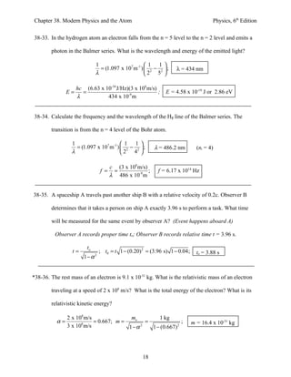 Chapter 38. Modern Physics and the Atom                                                 Physics, 6th Edition


38-33. In the hydrogen atom an electron falls from the n = 5 level to the n = 2 level and emits a

        photon in the Balmer series. What is the wavelength and energy of the emitted light?

                              1                        1 1     
                                = (1.097 x 107 m -1 )  2 − 2   ;   λ = 434 nm
                              λ                       2 5      

                     hc (6.63 x 10-34 J/Hz)(3 x 108 m/s)
                E=     =                                 ;      E = 4.58 x 10-19 J or 2.86 eV
                     λ           434 x 10-9 m


38-34. Calculate the frequency and the wavelength of the Hβ line of the Balmer series. The

        transition is from the n = 4 level of the Bohr atom.

                  1                        1 1 
                    = (1.097 x 107 m -1 )  2 − 2  ;       λ = 486.2 nm         (ni = 4)
                  λ                       2 4 

                                        c (3 x 108 m/s)
                                  f =    =              ;    f = 6.17 x 1014 Hz
                                        λ 486 x 10-9 m


38-35. A spaceship A travels past another ship B with a relative velocity of 0.2c. Observer B

        determines that it takes a person on ship A exactly 3.96 s to perform a task. What time

        will be measured for the same event by observer A? (Event happens aboard A)

          Observer A records proper time to; Observer B records relative time t = 3.96 s.

                         to
                  t=              ; t0 = t 1 − (0.20) 2 = (3.96 s) 1 − 0.04;     to = 3.88 s
                        1−α   2




*38-36. The rest mass of an electron is 9.1 x 10-31 kg. What is the relativistic mass of an electron

        traveling at a speed of 2 x 108 m/s? What is the total energy of the electron? What is its

        relativistic kinetic energy?

                2 x 108 m/s               mo        1 kg
           α=         8
                            = 0.667; m =       =               ;               m = 16.4 x 10-31 kg
                3 x 10 m/s               1−α 2   1 − (0.667) 2




                                                      18
 