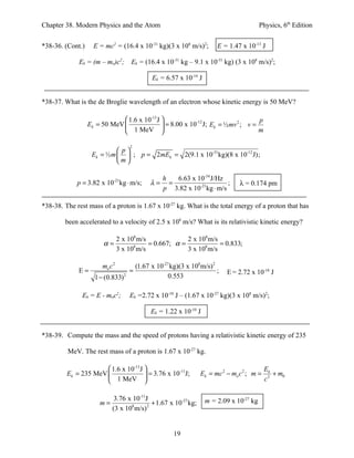Chapter 38. Modern Physics and the Atom                                                   Physics, 6th Edition


*38-36. (Cont.)     E = mc2 = (16.4 x 10-31 kg)(3 x 108 m/s)2;           E = 1.47 x 10-13 J

             Ek = (m – mo)c2;       Ek = (16.4 x 10-31 kg – 9.1 x 10-31 kg) (3 x 108 m/s)2;

                                              Ek = 6.57 x 10-14 J


*38-37. What is the de Broglie wavelength of an electron whose kinetic energy is 50 MeV?

                               1.6 x 10-13 J                                 p
                  Ek = 50 MeV                 = 8.00 x 10 J; Ek = ½ mv ; v =
                                                           -12          2

                               1 MeV                                         m

                                    2
                             p
                   Ek = ½ m   ; p = 2mEk = 2(9.1 x 10-31kg)(8 x 10-12 J);
                            m

                                                   h   6.63 x 10-34 J/Hz
             p = 3.82 x 10-21kg ⋅ m/s;        λ=     =                    ;      λ = 0.174 pm
                                                   p 3.82 x 10-21kg ⋅ m/s

*38-38. The rest mass of a proton is 1.67 x 10-27 kg. What is the total energy of a proton that has

        been accelerated to a velocity of 2.5 x 108 m/s? What is its relativistic kinetic energy?

                          2 x 108 m/s              2 x 108 m/s
                       α=             = 0.667; α =             = 0.833;
                          3 x 108 m/s              3 x 108 m/s

                       mo c 2           (1.67 x 10-27 kg)(3 x 108 m/s) 2
             E=                     =                                    ;   E = 2.72 x 10-10 J
                    1 − (0.833) 2                    0.553

               Ek = E - moc2;       Ek =2.72 x 10-10 J – (1.67 x 10-27 kg)(3 x 108 m/s)2;

                                              Ek = 1.22 x 10-10 J


*38-39. Compute the mass and the speed of protons having a relativistic kinetic energy of 235

         MeV. The rest mass of a proton is 1.67 x 10-27 kg.

                       1.6 x 10-13 J                                                       Ek
         Ek = 235 MeV                 = 3.76 x 10 J;
                                                   -11
                                                                  Ek = mc 2 − mo c 2 ; m =      + m0
                         1 MeV                                                             c2

                          3.76 x 10-11J                             m = 2.09 x 10-27 kg
                      m=        8      2
                                         + 1.67 x 10-27 kg;
                         (3 x 10 m/s)


                                                       19
 