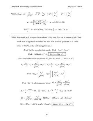 Chapter 38. Modern Physics and the Atom                                                                            Physics, 6th Edition

                                                                                        2                               2
                             m0                         m0                     m                        m 
*38-39. (Cont.) m =                ;     1-α 2 =           ;           1-α 2 =  0  ;           α 2 = 1−  0 
                         1−α 2                          m                      m                        m

                                                                   2
                                 1.67 x 10-27 kg 
                         α = 1− 
                             2
                                           -27     ;                      α = 0.362 = 0.601;
                                 2.09 x 10 kg 

                     v
                   α= ;           v = α c = (0.601)(3 x 108 m/s);                     v = 1.80 x 108 m/s
                     c


*38-40. How much work is required to accelerate a 1-kg mass from rest to a speed of 0.1c? How

        much work is required to accelerate this mass from an initial speed of 0.3c to a final

        speed of 0.9c? (Use the work-energy theorem.)

                 Recall that for nonrelativistic speeds: Work = ½mvf2 - ½mvo2

                          Work = ½(1 kg)(0.1c)2 – 0;                      Work = 4.50 x 1014 J

         Now, consider the relativistic speeds and final and initial Ek’s based on α’s:

                    vf                 m0 c 2                                  v0                m0 c 2
             αf =        ; Ekf =                    − m0 c 2 ;         αo =       ;   Ek 0 =                   − m0 c 2 ;
                     c                 1−α      2
                                                f
                                                                               c                 1−α      2
                                                                                                          0



                                       m c2              m c2            
                         Work = ∆Ek =  0      − m0 c 2  −  0    − m0 c 2 
                                       1−α 2             1 − α0
                                                                 2          
                                            f                            

                                                                                            m0 c 2            m0 c 2
               Work = Ef - Eo eliminates moc terms: ∆Ek =      2                                     −
                                                                                            1−α 2
                                                                                                f             1 − α0
                                                                                                                   2




                    vf       0.9c                                              v0 0.3c
            αf =         =        = 0.9; α 2 = 0.81;
                                           f                            α0 =     =     = 0.3; α 0 = 0.09
                                                                                                2

                    c          c                                               c   c

                    m0 c 2     m0 c 2
             ∆Ek =          −          = 2.294m0 c 2 − 1.05m0 c 2 ; ∆Ek = 1.25m0 c 2
                   1 − 0.81   1 − 0.09

            ∆Ek = 1.25m0 c 2 = 1.25(1 kg)(3 x 108 m/s) 2 ;                       Work = ∆Ek = 1.12 x 1017 J




                                                                   20
 