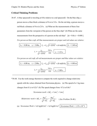 Chapter 38. Modern Physics and the Atom                                                        Physics, 6th Edition


Critical Thinking Problems

38-47. A blue spacecraft is traveling at 0.8c relative to a red spacecraft. On the blue ship, a

       person moves a blue block a distance of 8 m in 3.0 s. On the red ship, a person moves a

       red block a distance of 4 m in 2.0 s. (a) What are the measurements of these four

       parameters from the viewpoint of the person on the blue ship? (b) What are the same

       measurements from the perspective of a person on the red ship? [α = 0.8c/c = 0.800 ]

       For person on blue craft, all blue measurements are proper and red values are relative:

           Lb = 8.00 m; tb = 3.00s;        Lr = Lor 1 − (0.8) 2 = (4 m)(0.6); Lr = 2.40 m

                                         t0 r                2.0 s
                               tr =                      =         ;       tr = 3.33 s
                                      1 − (0.8) 2             0.6

       For person on red craft, all red measurements are proper and blue values are relative:

            Lr = 4.00 m;   tr = 2.00s;     Lb = Lob 1 − (0.8) 2 = (8 m)(0.6); Lb = 4.80 m

                                         t0 b                3.0 s
                               tb =                      =         ;       tb = 5.00 s
                                      1 − (0.8) 2             0.6


*38-48. Use the work-energy theorem to compare the work required to change relativistic

       speeds with the values obtained from Newtonian physics. (a) The speed of a 1 kg mass

       changes from 0.1c to 0.2c? (b) The speed changes from 0.7c to 0.8c?

                             Newtonian work = ∆Ek = ½ mvv2 − ½ mv0
                                                                 2




                                                m0 c 2            m0 c 2
             Relativistic work = ∆Ek =                       −             ;    ( See Problem 38-40 )
                                                1−α 2
                                                    f             1 − α0
                                                                       2




       (a) Newtonian Work = ½(1 kg)(0.2c) 2 − ½(1 kg)(0.1c) 2 Newtonian Work = 1.35 x 1015 J




                                                             23
 