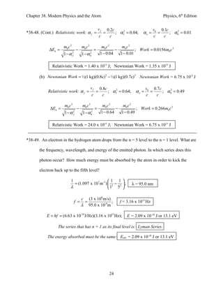Chapter 38. Modern Physics and the Atom                                                         Physics, 6th Edition


                                                     vf       0.2c                         v0 0.1c
*38-48. (Cont.) Relativistic work: α f =                  =        ; α f2 = 0.04;   αo =     =     ; α 0 = 0.01
                                                                                                       2

                                                     c          c                          c   c

                     m0 c 2        m0 c 2              m0 c 2     m0 c 2
             ∆Ek =             −                 =             −          ; Work = 0.0156m0 c 2
                     1−α 2
                         f         1 − α0
                                        2
                                                      1 − 0.04   1 − 0.01

              Relativistic Work = 1.40 x 1015 J; Newtonian Work = 1.35 x 1015 J

       (b) Newtonian Work = ½(1 kg)(0.8c) 2 − ½(1 kg)(0.7c) 2 Newtonian Work = 6.75 x 1015 J

                                            vf        0.8c                            v0 0.7c
            Relativistic work: α f =             =         ; α f2 = 0.64;      αo =     =     ; α 0 = 0.49
                                                                                                  2

                                            c          c                              c    c

                      m0 c 2       m0 c 2
                                     m0 c 2     m0 c 2
             ∆Ek =       −        =          −          ; Work = 0.266m0 c 2
                   1−α f
                       2
                           1 − α0
                                2
                                    1 − 0.64   1 − 0.49

              Relativistic Work = 24.0 x 1015 J; Newtonian Work = 6.75 x 1015 J


*38-49. An electron in the hydrogen atom drops from the n = 5 level to the n = 1 level. What are

       the frequency, wavelength, and energy of the emitted photon. In which series does this

       photon occur? How much energy must be absorbed by the atom in order to kick the

       electron back up to the fifth level?

                          1                       1 1
                            = (1.097 x 107 m -1 )  2 − 2  ;                λ = 95.0 nm
                          λ                       1 5 

                                  c (3 x 108 m/s)
                               f = =              ;                  f = 3.16 x 1015 Hz
                                  λ 95.0 x 10-9 m

           E = hf = (6.63 x 10-34 J/Hz)(3.16 x 1015 Hz);                  E = 2.09 x 10-18 J or 13.1 eV

                  The series that has n = 1 as its final level is: Lyman Series:

            The energy absorbed must be the same: Eabs = 2.09 x 10-18 J or 13.1 eV




                                                               24
 