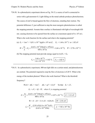 Chapter 38. Modern Physics and the Atom                                             Physics, 6th Edition


*38-50. In a photoelectric experiment shown as Fig. 38-15, a source of emf is connected in

       series with a galvanometer G. Light falling on the metal cathode produces photoelectrons.

       The source of emf is biased against the flow of electrons, retarding their motion. The

       potential difference V0 just sufficient to stop the most energetic photoelectrons is called

       the stopping potential. Assume that a surface is illuminated with light of wavelength 450

       nm. causing electrons to be ejected from the surface at a maximum speed of 6 x 105 m/s.

       What is the work function for the surface and what is the stopping potential?

       (a) Ek = ½mv2 = ½(9.1 x 10-31 kg)(6 x 105 m/s)2;        Ek, = 1.64 x 10-19 J or 1.02 eV

                hc        (6.63 x 10-34 J/Hz)(3 x 108 m/s)
           W=      − Ek =                                  − 1.64 x 10-19 J;     W = 2.78 x 10-19 J
                λ                  450 x 10-9 m

       (b) The stopping potential must provide energy equal to (1e)Vo = Ek:

                                   1.64 x 10-19 J
                              V0 =                 = 1.02 V;   Vo = 1.02 V
                                   1.6 x 10-19 J/V


*38-51. In a photoelectric experiment, 400-nm light falls on a certain metal, and photoelectrons

       are emitted. The potential required to stop the flow of electrons is 0.20 V. What is the

       energy of the incident photons? What is the work function? What is the threshold

       frequency?

                Work = ∆Ek = ½mv2;          ∆Ek = qV = (1e)V      So that      Ek = eVo

                           Ek = eVo = hf – W; where Vo is stopping potential

                hc (6.63 x 10-34 J/Hz)(3 x 108 m/s)
             E=   =                                 = 4.97 x 10−19 J;          E = 3.11 eV
                λ           400 x 10 m-9



                           W = E – eV = 3.11 eV – 0.20 eV;      W = 2.91 eV

                           W (2.91 eV)(1.6 x 10-19 J/eV)
                    f0 =     =                           ;      fo = 7.02 x 1014 Hz
                           h     (6.63 x 10-34 J/Hz)



                                                   25
 