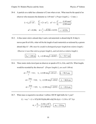 Chapter 38. Modern Physics and the Atom                                                 Physics, 6th Edition


38-4. A particle on a table has a diameter of 2 mm when at rest. What must be the speed of an

       observer who measures the diameter as 1.69 mm? ( Proper length Lo = 2 mm. )

                                       L2                    L2      (1.69 mm) 2
                 L = L0 1 − α ;
                              2
                                           = ( 1−α ) ; α = 1− 2 = 1−
                                                  2     2

                                       L20                   L0      (2.00 mm) 2

                                            v
                      α 2 = 0.286;     α=     = 0.286 = 0.535;          v = 0.535c
                                            c


38-5. A blue meter stick is aboard ship A and a red meterstick is aboard ship B. If ship A

       moves past B at 0.85c, what will be the length of each meterstick as reckoned by a person

       aboard ship A? (We must be careful to distinguish proper length from relative length.)

        Observer A sees blue stick as proper length Lo and red stick as relative length L.

                   LB = 1.00 m;       L r = (1.00 m) 1 − (0.85) 2 ;     Lr = 52.7 cm


38-6. Three meter sticks travel past an observer at speeds of 0.1c, 0.6c, and 0.9c. What lengths

       would be recorded by the observer? (Proper lengths Lo are each 1.00 m)

                     0.1c
                α=        = 0.1;      L r = (1.00 m) 1 − (0.1c ) 2 ;    Lr = 99.5 cm;
                      c

                        0.6c
                  α=         = 0.6;      L r = (1.00 m) 1 − (0.6) 2 ;    Lr = 80.0 cm
                          c

                        0.9c
                   α=        = 0.9; L r = (1.00 m) 1 − (0.9) 2 ;         Lr = 43.6 cm
                          c


38-7. What mass is required to run about 1 million 100-W light bulbs for 1 year?

             Eo = moc2 = (1 x 106)(100 W)(86,400 s/d)(356 d/yr) = 3.154 x 1015 J/yr

                                     Eo 3.154 x 1015 J
                            mo =        =                ;      mo = 35.0 g
                                     c 2 (3 x 108 m/s) 2




                                                    10
 