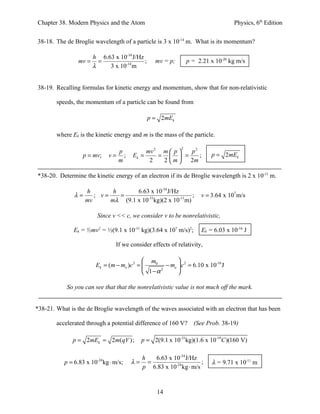 Chapter 38. Modern Physics and the Atom                                           Physics, 6th Edition


38-18. The de Broglie wavelength of a particle is 3 x 10-14 m. What is its momentum?

                    h 6.63 x 10-34 J/Hz
                mv = =                  ;        mv = p;        p = 2.21 x 10-20 kg m/s
                    λ    3 x 10-14 m


38-19. Recalling formulas for kinetic energy and momentum, show that for non-relativistic

        speeds, the momentum of a particle can be found from

                                              p = 2mEk

        where Ek is the kinetic energy and m is the mass of the particle.

                                                            2
                                p           mv 2 m  p  p2
                  p = mv;     v= ;     Ek =     =   =     ;            p = 2mEk
                                m            2   2 m   2m

*38-20. Determine the kinetic energy of an electron if its de Broglie wavelength is 2 x 10-11 m.

                    h        h      6.63 x 10-34 J/Hz
               λ=      ; v=    =                           ;         v = 3.64 x 107 m/s
                    mv      mλ (9.1 x 10-31kg)(2 x 10-11m)

                        Since v << c, we consider v to be nonrelativistic,

               Ek = ½mv2 = ½(9.1 x 10-31 kg)(3.64 x 107 m/s)2;       Ek = 6.03 x 10-16 J

                                If we consider effects of relativity,

                                             m0         
                        Ek = (m − mo )c 2 =        − mo  c 2 = 6.10 x 10-16 J
                                             1−α
                                                  2
                                                         

            So you can see that that the nonrelativistic value is not much off the mark.


*38-21. What is the de Broglie wavelength of the waves associated with an electron that has been

        accelerated through a potential difference of 160 V? (See Prob. 38-19)

              p = 2mEk = 2m(qV );          p = 2(9.1 x 10-31kg)(1.6 x 10-19C )(160 V)

                                         h  6.63 x 10-34 J/Hz
           p = 6.83 x 10 kg ⋅ m/s;
                        -24
                                       λ= =                      ;       λ = 9.71 x 10-11 m
                                         p 6.83 x 10-24 kg ⋅ m/s



                                                  14
 