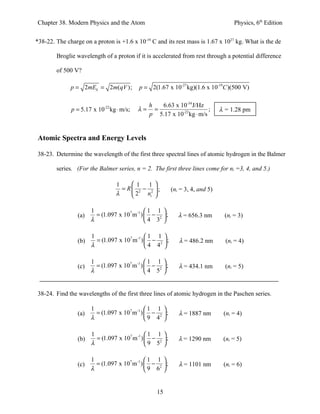 Chapter 38. Modern Physics and the Atom                                                Physics, 6th Edition


*38-22. The charge on a proton is +1.6 x 10-19 C and its rest mass is 1.67 x 1027 kg. What is the de

        Broglie wavelength of a proton if it is accelerated from rest through a potential difference

        of 500 V?

              p = 2mEk = 2m(qV );          p = 2(1.67 x 10-27 kg)(1.6 x 10-19C )(500 V)

                                             h  6.63 x 10-34 J/Hz
              p = 5.17 x 10 kg ⋅ m/s;
                            -22
                                           λ= =                      ;            λ = 1.28 pm
                                             p 5.17 x 10-22 kg ⋅ m/s


Atomic Spectra and Energy Levels

38-23. Determine the wavelength of the first three spectral lines of atomic hydrogen in the Balmer

        series. (For the Balmer series, n = 2. The first three lines come for ni =3, 4, and 5.)

                                  1     1 1 
                                    = R 2 − 2 ;            (ni = 3, 4, and 5)
                                  λ     2 ni 

                       1                       1 1     
                 (a)     = (1.097 x 107 m -1 )  − 2    ;      λ = 656.3 nm       (ni = 3)
                       λ                       4 3     

                       1                       1 1 
                 (b)     = (1.097 x 107 m -1 )  − 2  ;        λ = 486.2 nm        (ni = 4)
                       λ                       4 4 

                       1                       1 1 
                 (c)     = (1.097 x 107 m -1 )  − 2  ;        λ = 434.1 nm        (ni = 5)
                       λ                       4 5 


38-24. Find the wavelengths of the first three lines of atomic hydrogen in the Paschen series.

                       1                       1 1 
                 (a)     = (1.097 x 107 m -1 )  − 2  ;        λ = 1887 nm        (ni = 4)
                       λ                       9 4 

                       1                       1 1 
                 (b)     = (1.097 x 107 m -1 )  − 2  ;        λ = 1290 nm        (ni = 5)
                       λ                       9 5 

                       1                       1 1 
                 (c)     = (1.097 x 107 m -1 )  − 2  ;        λ = 1101 nm        (ni = 6)
                       λ                       9 6 


                                                   15
 
