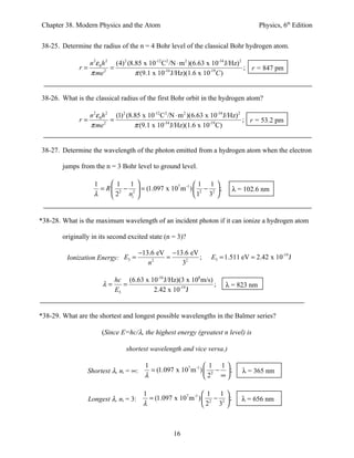 Chapter 38. Modern Physics and the Atom                                                 Physics, 6th Edition


38-25. Determine the radius of the n = 4 Bohr level of the classical Bohr hydrogen atom.

                 n 2ε 0 h 2 (4) 2 (8.85 x 10-12 C2 /N ⋅ m 2 )(6.63 x 10-34 J/Hz)2
              r=           =                                                      ; r = 847 pm
                 π me 2              π (9.1 x 10-34 J/Hz)(1.6 x 10-19C )


38-26. What is the classical radius of the first Bohr orbit in the hydrogen atom?

                   n 2ε 0 h 2 (1) 2 (8.85 x 10-12 C 2 /N ⋅ m 2 )(6.63 x 10-34 J/Hz) 2
              r=             =                                                        ; r = 53.2 pm
                   π me 2              π (9.1 x 10-34 J/Hz)(1.6 x 10-19 C)


38-27. Determine the wavelength of the photon emitted from a hydrogen atom when the electron

        jumps from the n = 3 Bohr level to ground level.

                     1      1 1                          1 1
                       = R  2 − 2  = (1.097 x 107 m -1 )  2 − 2  ;         λ = 102.6 nm
                     λ      2 ni                         1 3 


*38-28. What is the maximum wavelength of an incident photon if it can ionize a hydrogen atom

        originally in its second excited state (n = 3)?

                                        −13.6 eV −13.6 eV
         Ionization Energy: E3 =                =         ;          E3 = 1.511 eV = 2.42 x 10-19 J
                                           n2       32

                             hc (6.63 x 10-34 J/Hz)(3 x 108 m/s)
                        λ=      =                                ;        λ = 823 nm
                             E3          2.42 x 10-19 J


*38-29. What are the shortest and longest possible wavelengths in the Balmer series?

                        (Since E=hc/λ, the highest energy (greatest n level) is

                                 shortest wavelength and vice versa.)

                                         1                        1 1
                 Shortest λ, ni = ∞:       = (1.097 x 107 m -1 )  2 −  ;        λ = 365 nm
                                         λ                       2 ∞

                                         1                        1 1
                   Longest λ, ni = 3:      = (1.097 x 107 m -1 )  2 − 2  ;      λ = 656 nm
                                         λ                       2 3 



                                                     16
 
