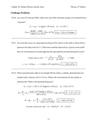 Chapter 38. Modern Physics and the Atom                                                    Physics, 6th Edition


Challenge Problems

38-30. At a cost of 9 cents per kWh, what is the cost of the maximum energy to be released from a

       1-kg mass?

                        Eo = moc2 = (1 kg)(3 x 108 m/s)2; Eo = 9 x 1016 J

                           $0.09  1 kWh 
                  Cost =                6 
                                              (9 x 1016 J); Cost = 2.25 x 109 dollars
                           kWh  3.6 x 10 J 



38-31. An event that occurs on a spaceship traveling at 0.8c relative to the earth is observed by a

       person on the ship to last for 3 s. What time would be observed by a person on the earth?

       How far will the person on earth judge that the spaceship has traveled during this event?

                                                        to            3.0 s
                      Proper time is 3.0 s. t =                  =                ;   t = 5.00 s
                                                     1−α     2
                                                                     1- (0.8) 2

              s = vto = (0.8c)to ;    s = (0.8)(3 x 108 m/s)(5.0 s);          s = 1.20 x 109 m



38-32. When monochromatic light of wavelength 450 nm strikes a cathode, photoelectrons are

       emitted with a velocity of 4.8 x 105 m/s. What is the work function for the surface in

       electronvolts? What is the threshold frequency?

                Ek = ½ mv 2 = ½(9.1 x 10-31kg)(4.8 x 105 m/s) 2 ;        Ek = 1.05 x 10-19 J

              hc        (6.63 x 10-34 J/Hz)(3 x 108 m/s)
        W=       − Ek =                                  − 1.05 x 10-19 J; W = 3.37 x 10-19 J
              λ                  450 x 10 m-9




                                     W    3.37 x 10-19 J
                 W = hf 0 ;   f0 =     =                   ;          fo = 5.09 x 1014 Hz
                                     h (6.63 x 10-34 J/Hz)

                    In terms of electron-volts: Ek = 0.656 eV; W = 3.18 eV




                                                   17
 