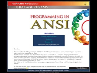 Main Menu
Chapter wise Programs
Projects
Browse CD
Press ESC from keyboard to Exit
Dear User,
Welcome to this CD of Programming in ANSI C, 5e. This CD has been designed keeping in mind only one aspect and
that is YOU! – The end user of the book.
The CD contains programs from the book and they can be run straight on a compiler . The programs have been
arranged chapter wise. Just click on the chapter for which you want to access the programs and you will be lead to the
folder for that chapter. Once inside the chapter folder, the name of the program will indicate the sequence and location
of the program, for example: Ch1-SP2-Pg6 denotes that this is the program for chapter 1, it is the Sample Program 2
and is located on page number 6 of the book.
And that is not all- this CD also contains two programming projects on ‘Record Entry’ and ‘Inventory’ along with their
outputs.
So from now no more typing of book programs - just run them straight on any C compiler!
Happy Programming !
Developed by D2kbn Information Systems

 