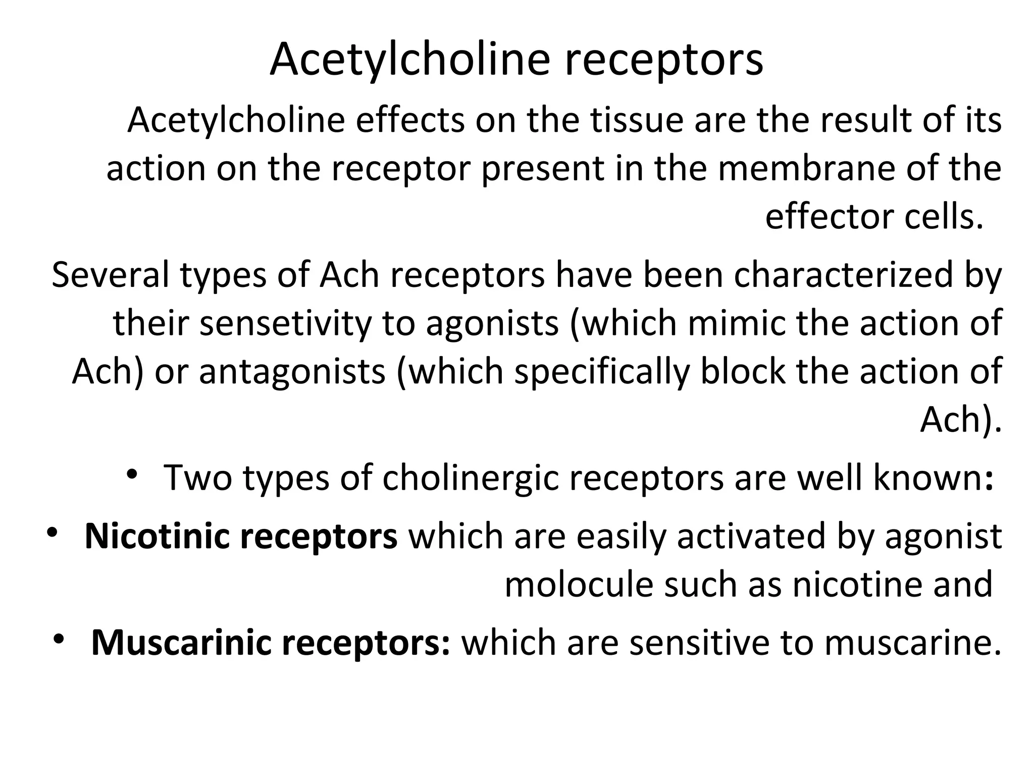 Acetylcholine receptors
Acetylcholine effects on the tissue are the result of its
action on the receptor present in the membrane of the
effector cells.
Several types of Ach receptors have been characterized by
their sensetivity to agonists (which mimic the action of
Ach) or antagonists (which specifically block the action of
Ach).
• Two types of cholinergic receptors are well known:
• Nicotinic receptors which are easily activated by agonist
molocule such as nicotine and
• Muscarinic receptors: which are sensitive to muscarine.
 