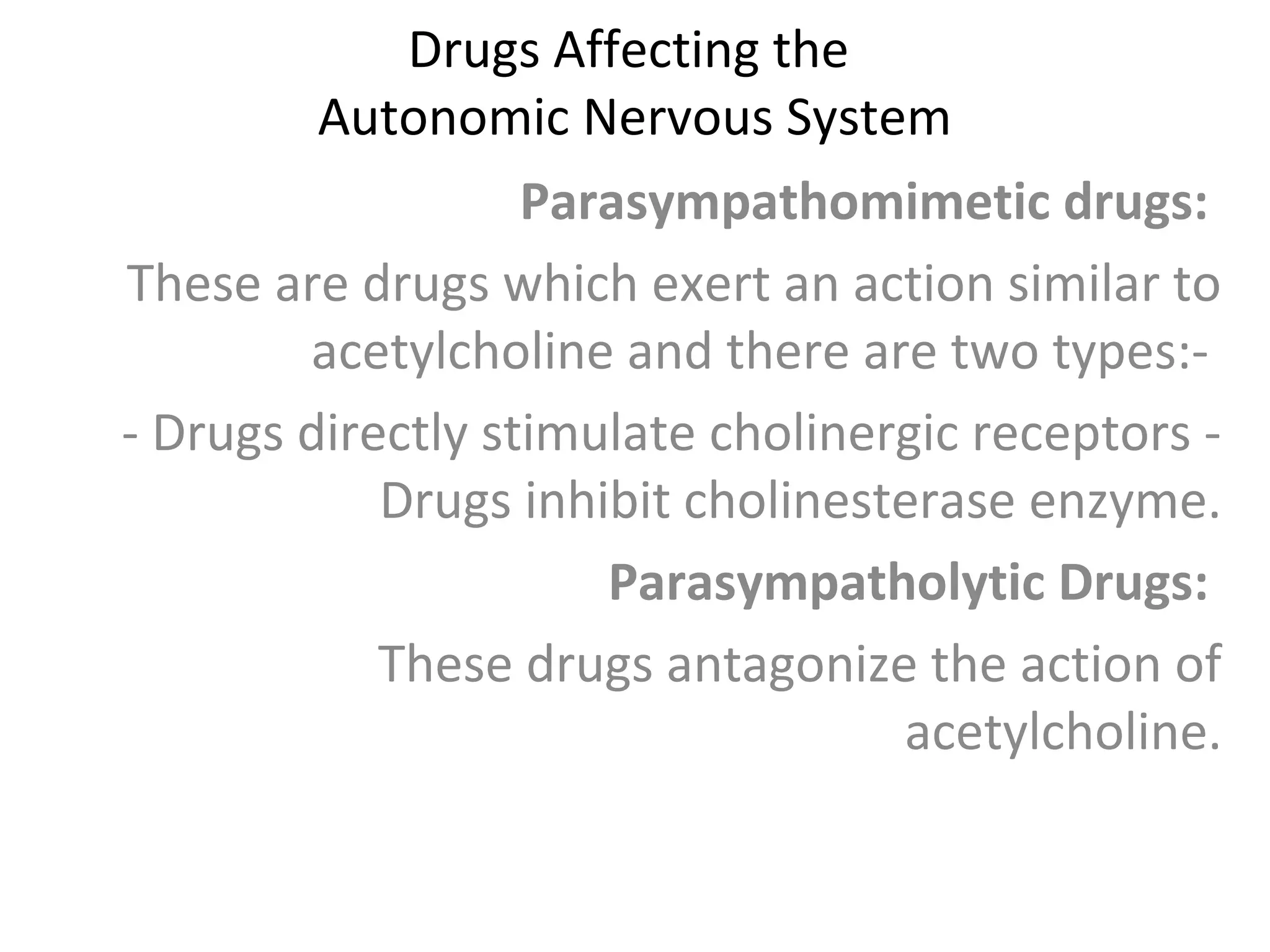 Drugs Affecting the
Autonomic Nervous System
Parasympathomimetic drugs:
These are drugs which exert an action similar to
acetylcholine and there are two types:-
- Drugs directly stimulate cholinergic receptors -
Drugs inhibit cholinesterase enzyme.
Parasympatholytic Drugs:
These drugs antagonize the action of
acetylcholine.
 