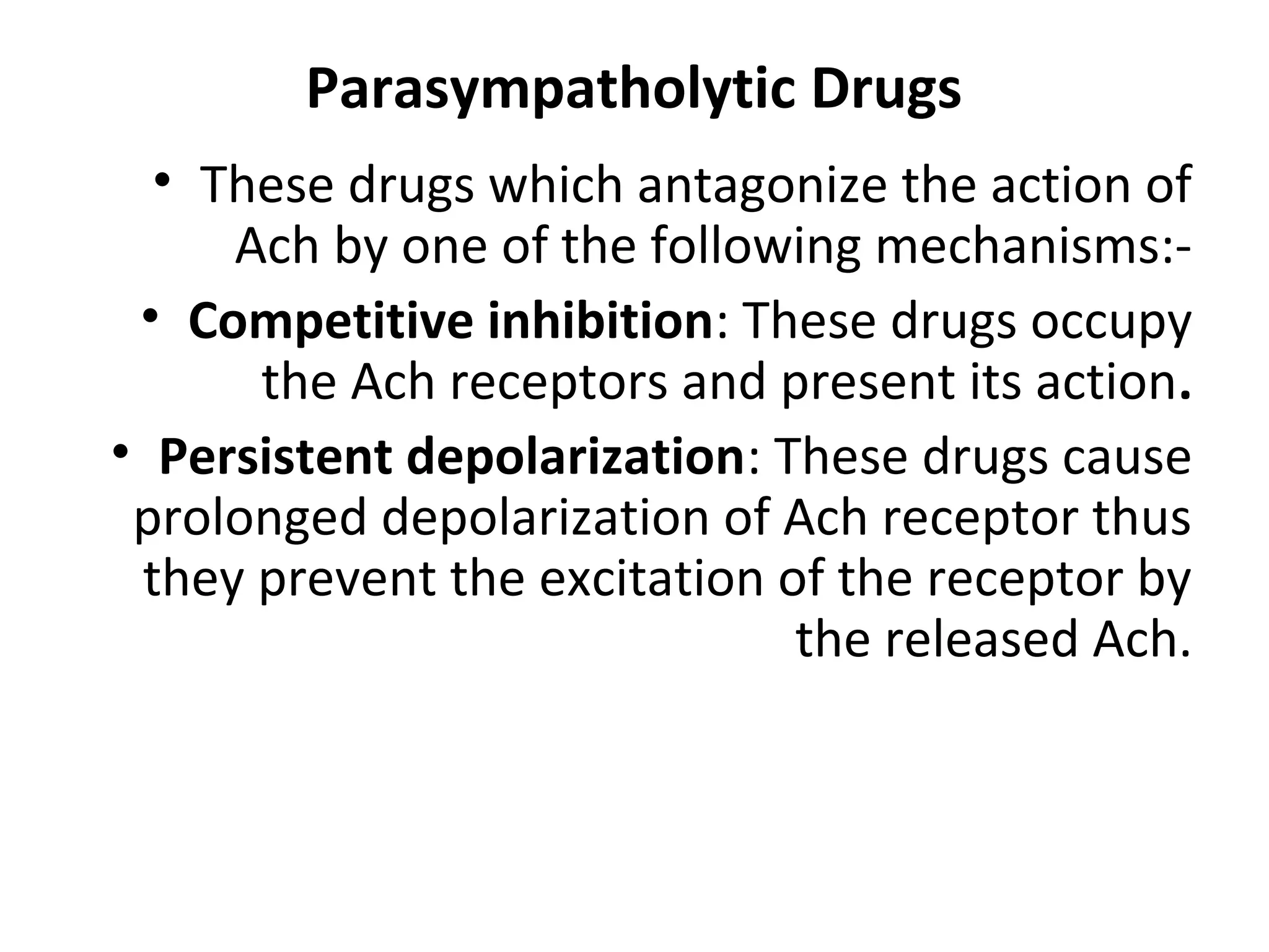 Parasympatholytic Drugs
• These drugs which antagonize the action of
Ach by one of the following mechanisms:-
• Competitive inhibition: These drugs occupy
the Ach receptors and present its action.
• Persistent depolarization: These drugs cause
prolonged depolarization of Ach receptor thus
they prevent the excitation of the receptor by
the released Ach.
 