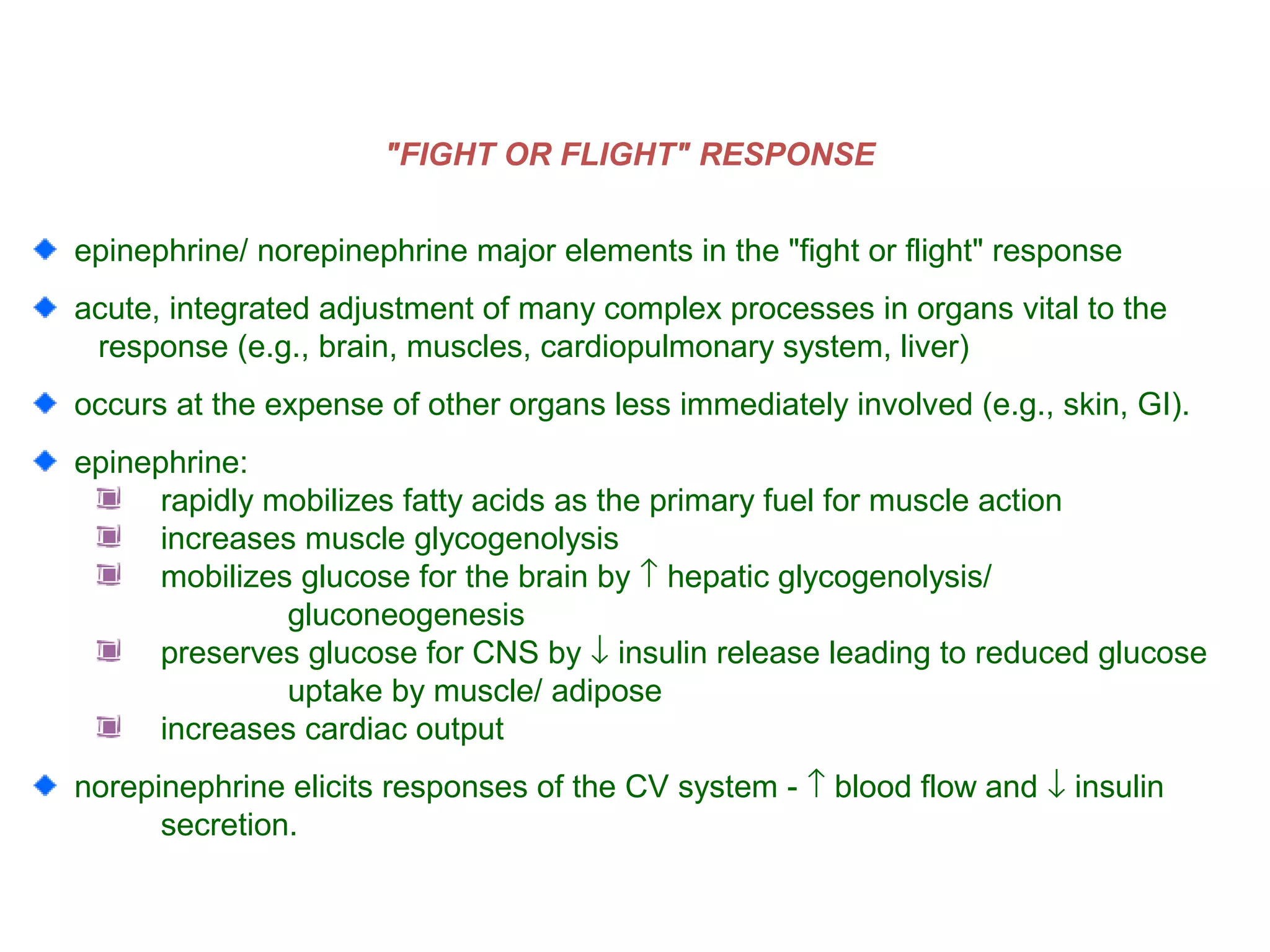 "FIGHT OR FLIGHT" RESPONSE
epinephrine/ norepinephrine major elements in the "fight or flight" response
acute, integrated adjustment of many complex processes in organs vital to the
response (e.g., brain, muscles, cardiopulmonary system, liver)
occurs at the expense of other organs less immediately involved (e.g., skin, GI).
epinephrine:
rapidly mobilizes fatty acids as the primary fuel for muscle action
increases muscle glycogenolysis
mobilizes glucose for the brain by ↑ hepatic glycogenolysis/
gluconeogenesis
preserves glucose for CNS by ↓ insulin release leading to reduced glucose
uptake by muscle/ adipose
increases cardiac output
norepinephrine elicits responses of the CV system - ↑ blood flow and ↓ insulin
secretion.
 