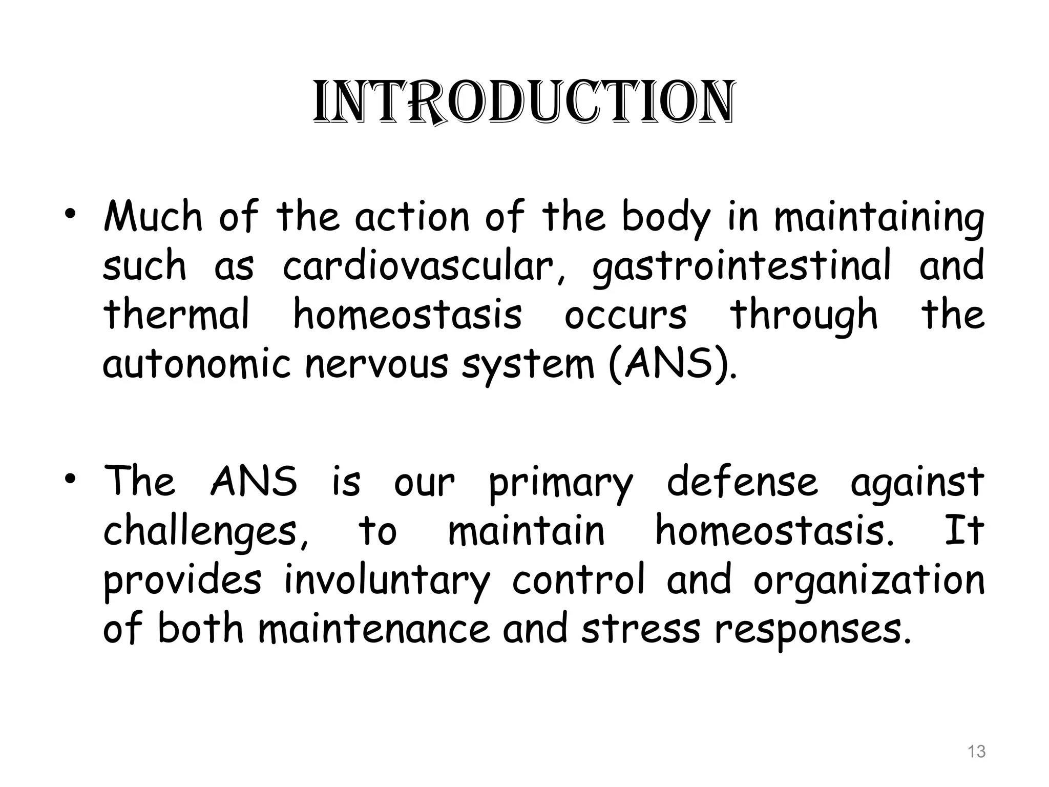 INTRODUCTION
• Much of the action of the body in maintaining
such as cardiovascular, gastrointestinal and
thermal homeostasis occurs through the
autonomic nervous system (ANS).
• The ANS is our primary defense against
challenges, to maintain homeostasis. It
provides involuntary control and organization
of both maintenance and stress responses.
13
 