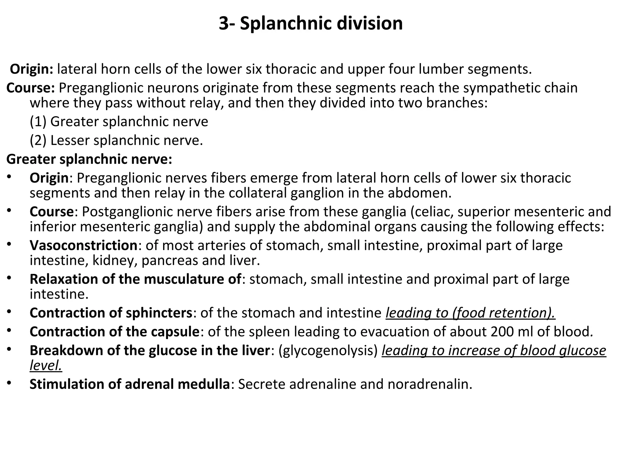 3- Splanchnic division
Origin: lateral horn cells of the lower six thoracic and upper four lumber segments.
Course: Preganglionic neurons originate from these segments reach the sympathetic chain
where they pass without relay, and then they divided into two branches:
(1) Greater splanchnic nerve
(2) Lesser splanchnic nerve.
Greater splanchnic nerve:
• Origin: Preganglionic nerves fibers emerge from lateral horn cells of lower six thoracic
segments and then relay in the collateral ganglion in the abdomen.
• Course: Postganglionic nerve fibers arise from these ganglia (celiac, superior mesenteric and
inferior mesenteric ganglia) and supply the abdominal organs causing the following effects:
• Vasoconstriction: of most arteries of stomach, small intestine, proximal part of large
intestine, kidney, pancreas and liver.
• Relaxation of the musculature of: stomach, small intestine and proximal part of large
intestine.
• Contraction of sphincters: of the stomach and intestine leading to (food retention).
• Contraction of the capsule: of the spleen leading to evacuation of about 200 ml of blood.
• Breakdown of the glucose in the liver: (glycogenolysis) leading to increase of blood glucose
level.
• Stimulation of adrenal medulla: Secrete adrenaline and noradrenalin.
 