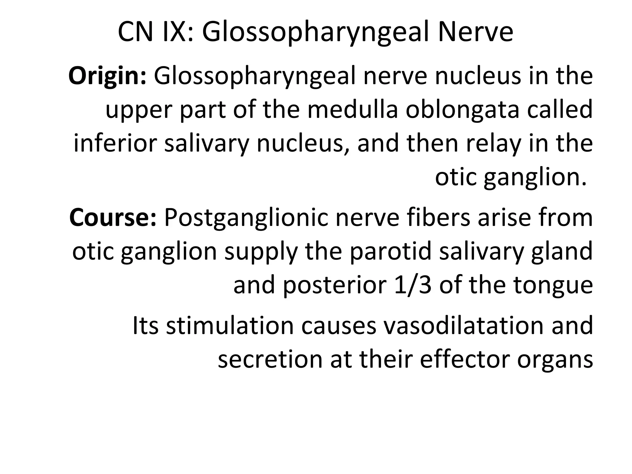CN IX: Glossopharyngeal Nerve
Origin: Glossopharyngeal nerve nucleus in the
upper part of the medulla oblongata called
inferior salivary nucleus, and then relay in the
otic ganglion.
Course: Postganglionic nerve fibers arise from
otic ganglion supply the parotid salivary gland
and posterior 1/3 of the tongue
Its stimulation causes vasodilatation and
secretion at their effector organs
 