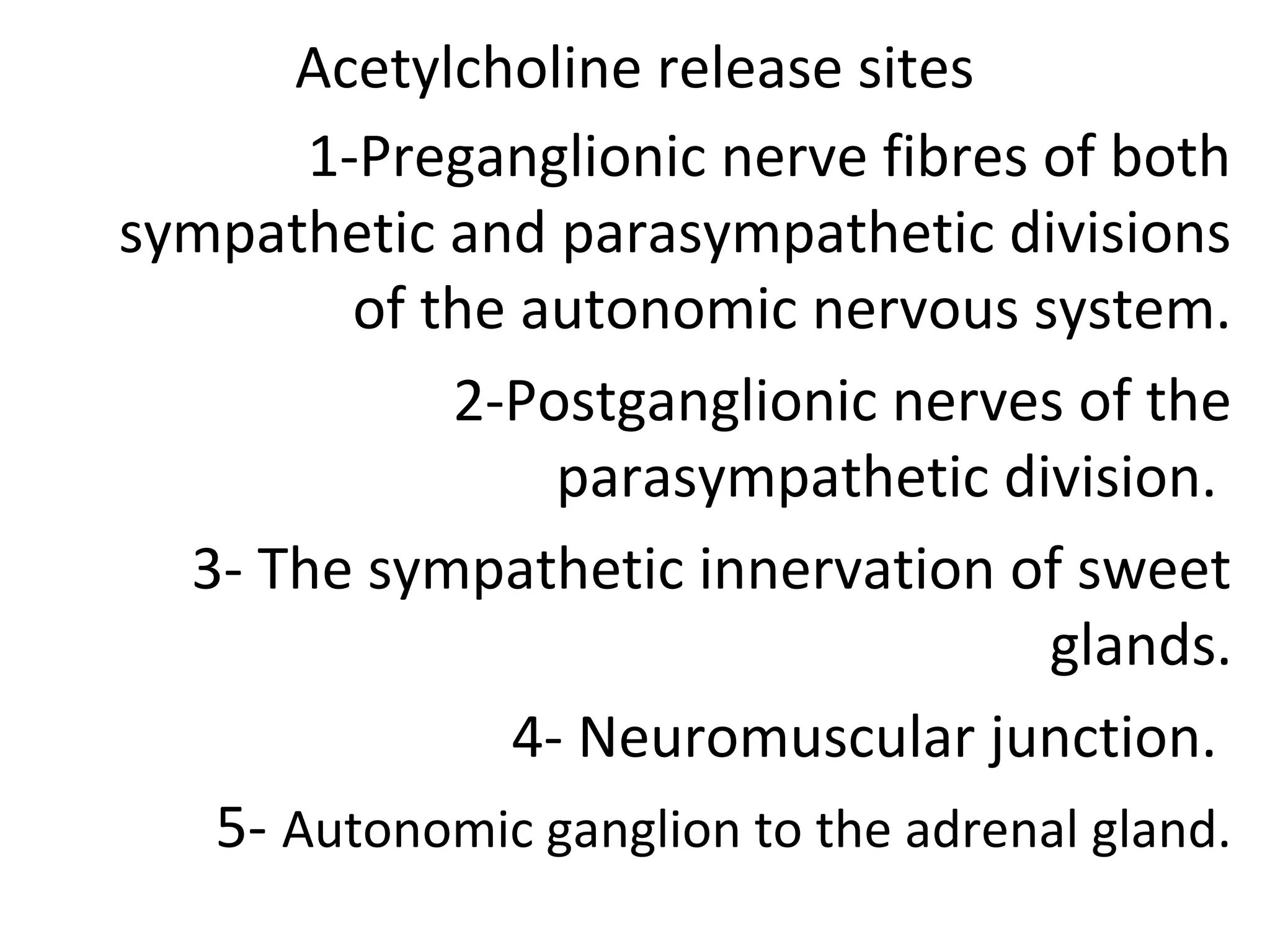Acetylcholine release sites
1-Preganglionic nerve fibres of both
sympathetic and parasympathetic divisions
of the autonomic nervous system.
2-Postganglionic nerves of the
parasympathetic division.
3- The sympathetic innervation of sweet
glands.
4- Neuromuscular junction.
5- Autonomic ganglion to the adrenal gland.
 