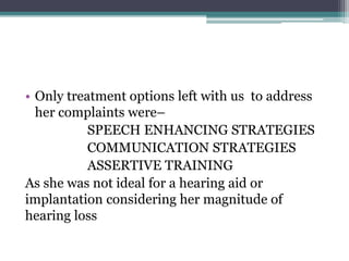 • Only treatment options left with us to address
her complaints were–
SPEECH ENHANCING STRATEGIES
COMMUNICATION STRATEGIES
ASSERTIVE TRAINING
As she was not ideal for a hearing aid or
implantation considering her magnitude of
hearing loss
 