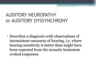 AUDITORY NEUROPATHY
or AUDITORY DYSSYNCHRONY
• Describes a diagnosis with observations of
inconsistent measures of hearing, i.e. where
hearing sensitivity is better than might have
been expected from the acoustic brainstem
evoked responses
 