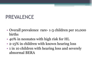 PREVALENCE
• Overall prevalence rare- 1-3 children per 10,000
births
• 40% in neonates with high risk for HL
• 2-15% in children with known hearing loss
• 1 in 10 children with hearing loss and severely
abnormal BERA
 