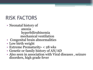 RISK FACTORS
• Neonatal history of
anoxia
hyperbilirubinemia
mechanical ventilation
• Congenital brain abnormalities
• Low birth weight
• Extreme Prematurity- < 28 wks
• Genetic or family history of AN/AD
• Also seen in association with Viral diseases , seizure
disorders, high grade fever
 