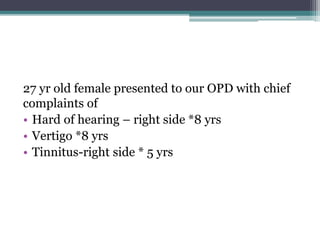 27 yr old female presented to our OPD with chief
complaints of
• Hard of hearing – right side *8 yrs
• Vertigo *8 yrs
• Tinnitus-right side * 5 yrs
 