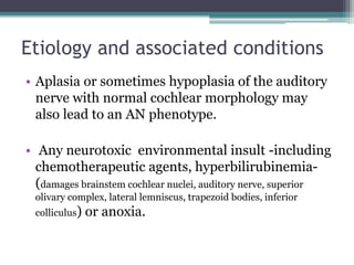 Etiology and associated conditions
• Aplasia or sometimes hypoplasia of the auditory
nerve with normal cochlear morphology may
also lead to an AN phenotype.
• Any neurotoxic environmental insult -including
chemotherapeutic agents, hyperbilirubinemia-
(damages brainstem cochlear nuclei, auditory nerve, superior
olivary complex, lateral lemniscus, trapezoid bodies, inferior
colliculus) or anoxia.
 