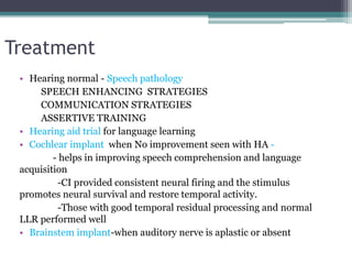 Treatment
• Hearing normal - Speech pathology
SPEECH ENHANCING STRATEGIES
COMMUNICATION STRATEGIES
ASSERTIVE TRAINING
• Hearing aid trial for language learning
• Cochlear implant when No improvement seen with HA -
- helps in improving speech comprehension and language
acquisition
-CI provided consistent neural firing and the stimulus
promotes neural survival and restore temporal activity.
-Those with good temporal residual processing and normal
LLR performed well
• Brainstem implant-when auditory nerve is aplastic or absent
 