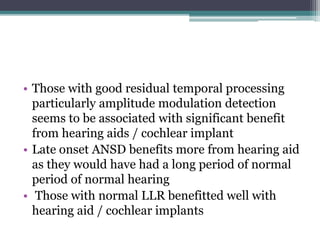• Those with good residual temporal processing
particularly amplitude modulation detection
seems to be associated with significant benefit
from hearing aids / cochlear implant
• Late onset ANSD benefits more from hearing aid
as they would have had a long period of normal
period of normal hearing
• Those with normal LLR benefitted well with
hearing aid / cochlear implants
 