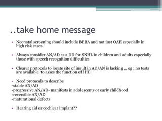 ..take home message
• Neonatal screening should include BERA and not just OAE especially in
high risk cases
• Always consider AN/AD as a DD for SNHL in children and adults especially
those with speech recognition difficulties
• Clearer protocols to locate site of insult in AD/AN is lacking ,,, eg : no tests
are available to asses the function of IHC
• Need protocols to describe
-stable AN/AD
-progressive AN/AD- manifests in adolescents or early childhood
-reversible AN/AD
-maturational defects
• Hearing aid or cochlear implant??
 