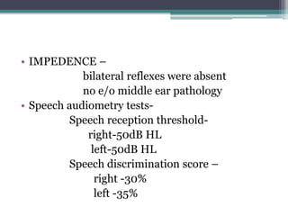 • IMPEDENCE –
bilateral reflexes were absent
no e/o middle ear pathology
• Speech audiometry tests-
Speech reception threshold-
right-50dB HL
left-50dB HL
Speech discrimination score –
right -30%
left -35%
 