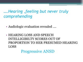 ….Hearing ,feeling but never truly
comprehending
• Audiologic evaluation revealed ….
• HEARING LOSS AND SPEECH
INTELLIGIBILTY SCORES OUT OF
PROPORTION TO HER PRESUMED HEARING
LOSS
Progressive ANSD
 