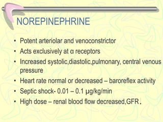 NOREPINEPHRINE
• Potent arteriolar and venoconstrictor
• Acts exclusively at α receptors
• Increased systolic,diastolic,pulmonary, central venous
pressure
• Heart rate normal or decreased – baroreflex activity
• Septic shock- 0.01 – 0.1 µg/kg/min
• High dose – renal blood flow decreased,GFR
 