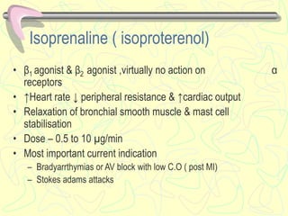 Isoprenaline ( isoproterenol)
• β1 agonist & β2 agonist ,virtually no action on α
receptors
• ↑Heart rate ↓ peripheral resistance & ↑cardiac output
• Relaxation of bronchial smooth muscle & mast cell
stabilisation
• Dose – 0.5 to 10 µg/min
• Most important current indication
– Bradyarrthymias or AV block with low C.O ( post MI)
– Stokes adams attacks
 