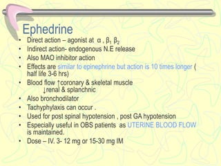 Ephedrine
• Direct action – agonist at α , β1 β2
• Indirect action- endogenous N.E release
• Also MAO inhibitor action
• Effects are similar to epinephrine but action is 10 times longer (
half life 3-6 hrs)
• Blood flow ↑coronary & skeletal muscle
↓renal & splanchnic
• Also bronchodilator
• Tachyphylaxis can occur .
• Used for post spinal hypotension , post GA hypotension
• Especially useful in OBS patients as UTERINE BLOOD FLOW
is maintained.
• Dose – IV. 3- 12 mg or 15-30 mg IM
 