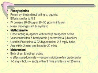 • Phenylephrine
• Potent synthetic direct acting α1 agonist
• Effects similar to N.E
• IV boluses 20-50 µg or 20 -50 µg/min infusion
• Nasal decongestant & mydriatic
• Methoxamine
• Direct acting α1 agonist with weak β antagonist action
• Vasoconstriciton & bradycardia ( baroreflex & β blocker)
• Used in Post spinal & GA hypotension. 2-5 mg iv bolus
• Acs within 2 mins and lasts for 20 mins
• Metaraminol
• Both direct & indirect acting
• α effects predominate – vasoconstriciton,reflex bradycardia
• 1-5 mg iv bolus – aacts within 3 mins and lasts for 25 mins
 