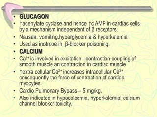 • GLUCAGON
• ↑adenylate cyclase and hence ↑c AMP in cardiac cells
by a mechanism independent of β receptors.
• Nausea, vomiting,hyperglycemia & hyperkalemia
• Used as inotrope in β-blocker poisoning.
• CALCIUM
• Ca2+ is involved in excitation –contraction coupling of
smooth muscle an contraction in cardiac muscle
• ↑extra cellular Ca2+ increases intracellular Ca2+
consequently the force of contraction of cardiac
myocytes
• Cardio Pulmonary Bypass – 5 mg/kg.
• Also indicated in hypocalcemia, hyperkalemia, calcium
channel blocker toxicity.
 