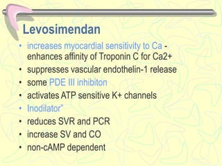 Levosimendan
• increases myocardial sensitivity to Ca -
enhances affinity of Troponin C for Ca2+
• suppresses vascular endothelin-1 release
• some PDE III inhibiton
• activates ATP sensitive K+ channels
• Inodilator”
• reduces SVR and PCR
• increase SV and CO
• non-cAMP dependent
 